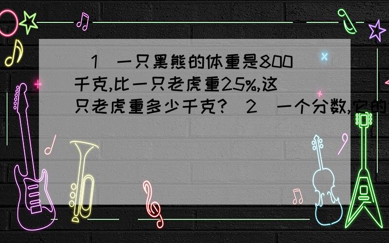 （1）一只黑熊的体重是800千克,比一只老虎重25%,这只老虎重多少千克?（2）一个分数,它的分母加上3可约分为7分之3,它的分母减去2可约分为3分之2,这个分数是（） （3）在一个比例式中两个比