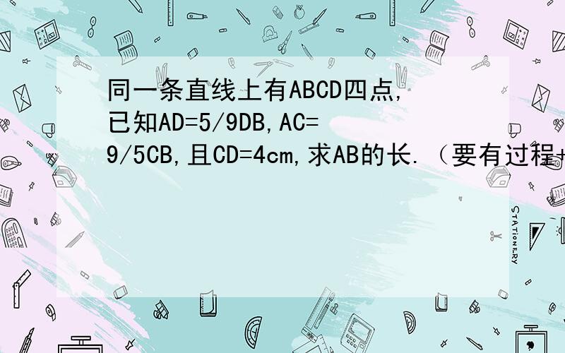 同一条直线上有ABCD四点,已知AD=5/9DB,AC=9/5CB,且CD=4cm,求AB的长.（要有过程+全面）