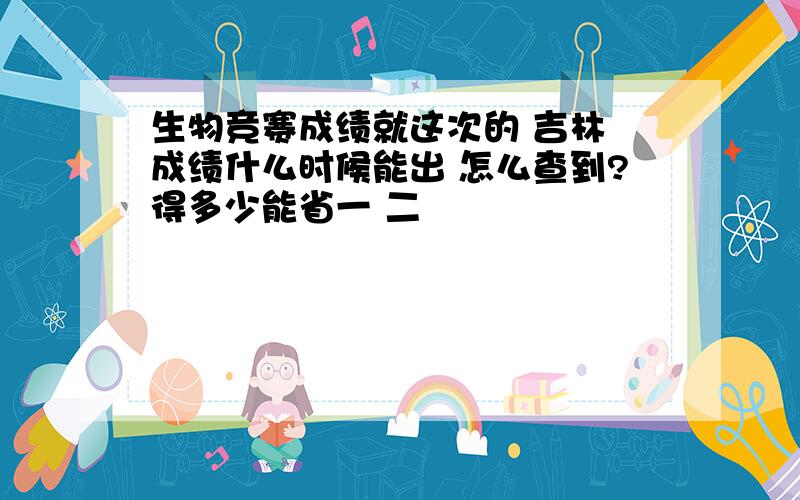 生物竞赛成绩就这次的 吉林 成绩什么时候能出 怎么查到?得多少能省一 二