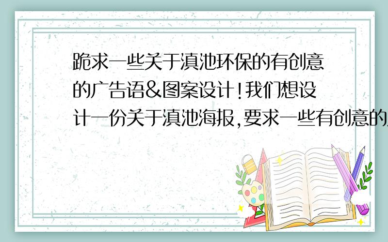 跪求一些关于滇池环保的有创意的广告语&图案设计!我们想设计一份关于滇池海报,要求一些有创意的广告语或图案设计,要求有内涵,幽默,脱俗,简洁明了.如我们学长们设计的：三幅图 第1幅：