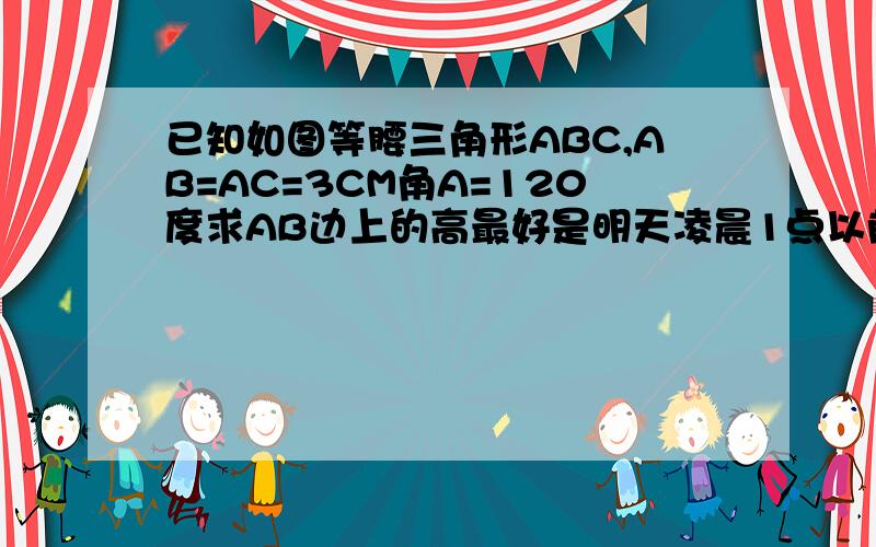 已知如图等腰三角形ABC,AB=AC=3CM角A=120度求AB边上的高最好是明天凌晨1点以前谢谢