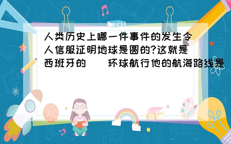 人类历史上哪一件事件的发生令人信服证明地球是圆的?这就是西班牙的()环球航行他的航海路线是（）