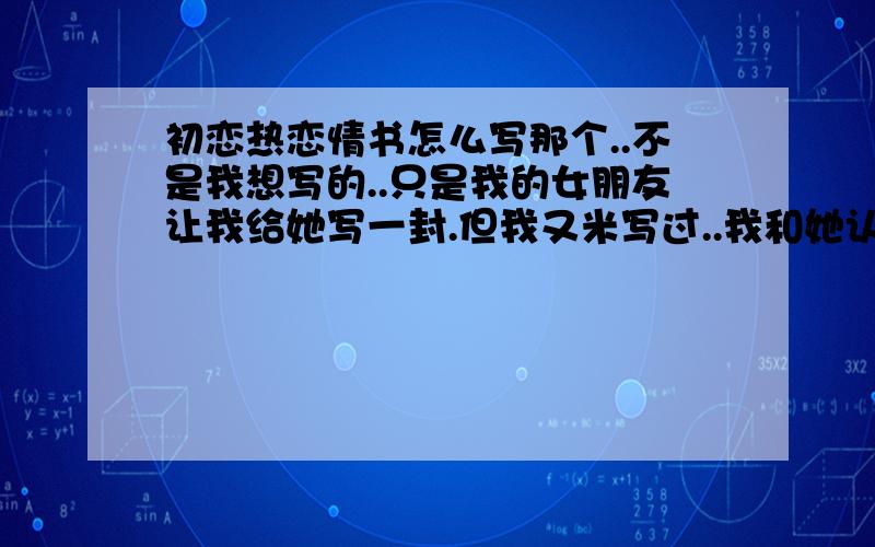 初恋热恋情书怎么写那个..不是我想写的..只是我的女朋友让我给她写一封.但我又米写过..我和她认识也许算很久勒.但不怎么会见面.我和他表白.也许只是玩笑.但她当真勒.现在我也想珍惜她.