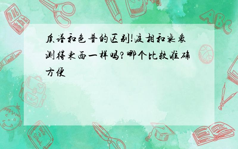 质谱和色普的区别!液相和气象测得东西一样吗?哪个比较准确方便