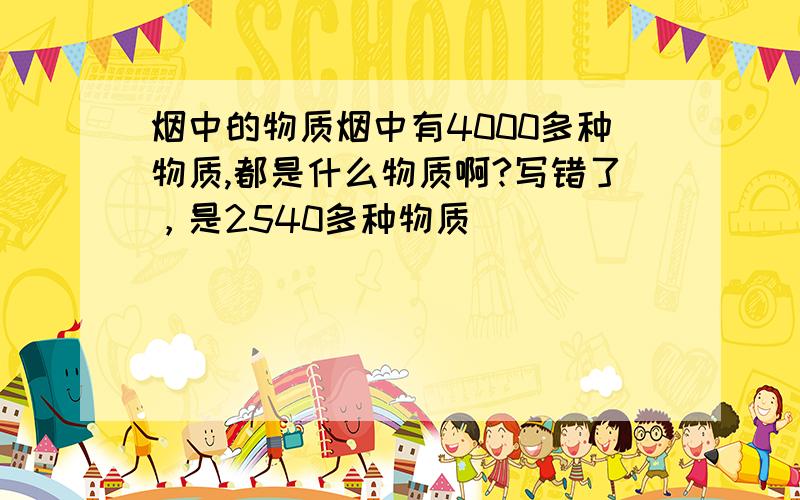 烟中的物质烟中有4000多种物质,都是什么物质啊?写错了，是2540多种物质