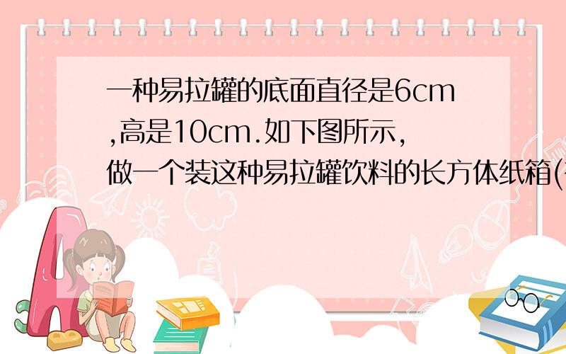 一种易拉罐的底面直径是6cm,高是10cm.如下图所示,做一个装这种易拉罐饮料的长方体纸箱(有盖),至少需要多少平方厘米的硬纸板?易拉罐是一行四个一共三行排放的.