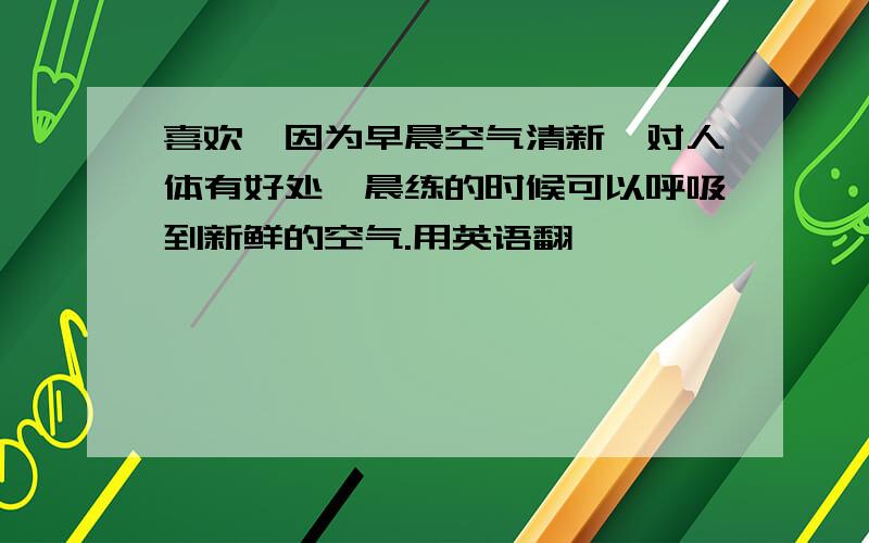 喜欢,因为早晨空气清新,对人体有好处,晨练的时候可以呼吸到新鲜的空气.用英语翻