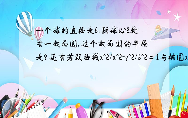 一个球的直径是6,距球心2处有一截面圆,这个截面圆的半径是?还有若双曲线x^2/a^2-y^2/b^2=1与椭圆x^2/9+y^2/5=1有相同的焦点，则log4(a^2+b^2)= 【4是角标】