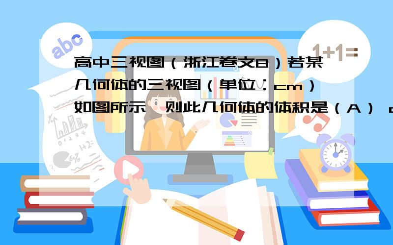 高中三视图（浙江卷文8）若某几何体的三视图（单位：cm）如图所示,则此几何体的体积是（A） cm3                   （B） cm3（C） cm3                   （D） cm3答案选B谁给解释详细下,我是先算下面