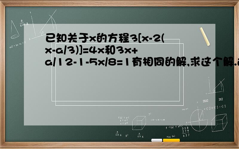 已知关于x的方程3[x-2(x-a/3)]=4x和3x+a/12-1-5x/8=1有相同的解,求这个解.这是七年级上全品作业本周滚动练习（四）上的题目!