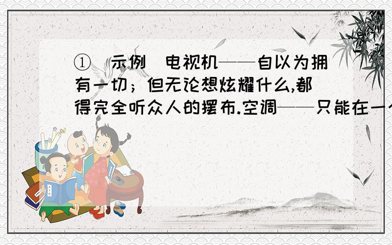 ①[示例]电视机——自以为拥有一切；但无论想炫耀什么,都得完全听众人的摆布.空调——只能在一个狭小空间内改变温度,却总以为自己能改变大气候.依照上面的示例,另选两种家电,写一句