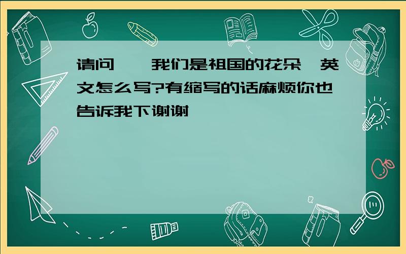 请问、《我们是祖国的花朵》英文怎么写?有缩写的话麻烦你也告诉我下谢谢