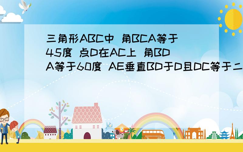 三角形ABC中 角BCA等于45度 点D在AC上 角BDA等于60度 AE垂直BD于D且DC等于二分之一AD 证明：DE等于DC