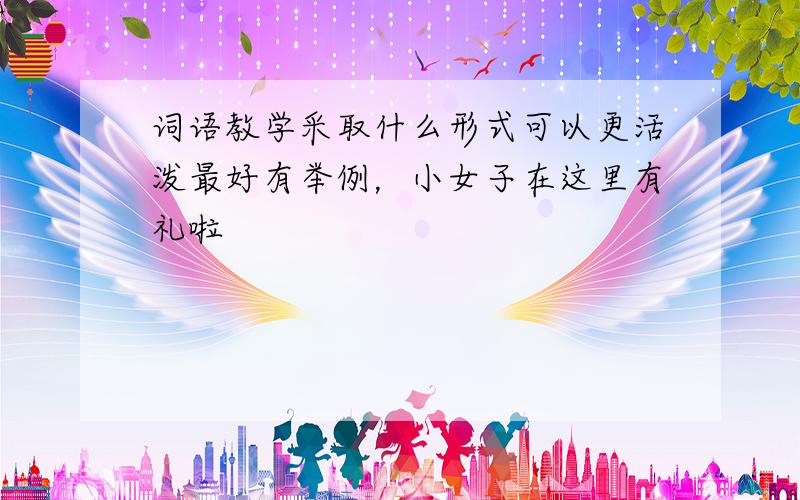 词语教学采取什么形式可以更活泼最好有举例，小女子在这里有礼啦