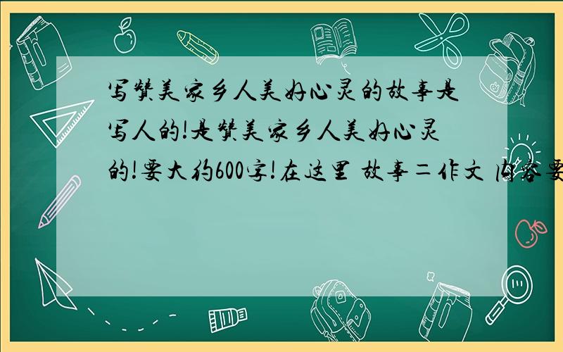 写赞美家乡人美好心灵的故事是写人的!是赞美家乡人美好心灵的!要大约600字!在这里 故事＝作文 内容要具体,感情真挚!最好不要抄袭!不要搞成写家乡景色的!