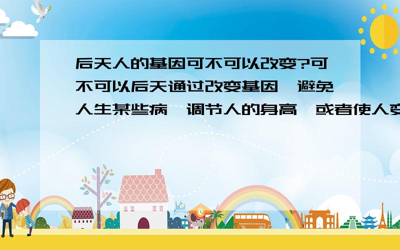 后天人的基因可不可以改变?可不可以后天通过改变基因,避免人生某些病,调节人的身高,或者使人变聪明?