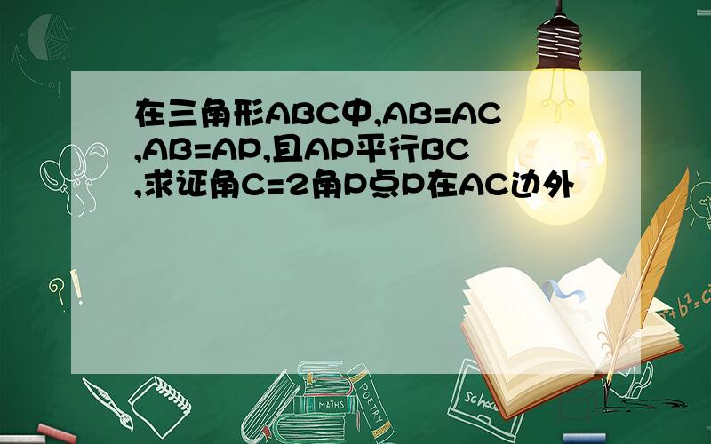 在三角形ABC中,AB=AC,AB=AP,且AP平行BC,求证角C=2角P点P在AC边外