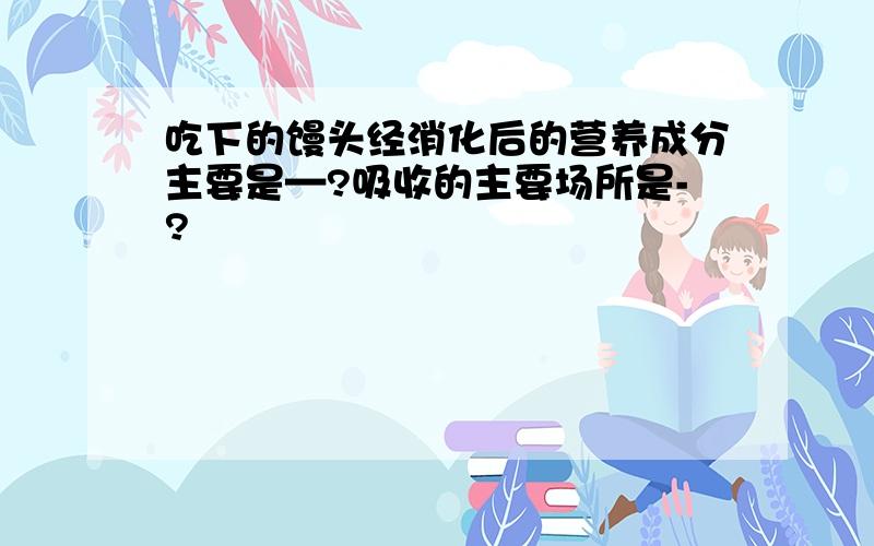 吃下的馒头经消化后的营养成分主要是—?吸收的主要场所是-?