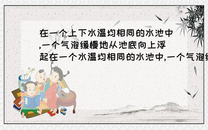 在一个上下水温均相同的水池中,一个气泡缓慢地从池底向上浮起在一个水温均相同的水池中,一个气泡缓慢地从池底向上浮起,在上升过程中气泡将( ） A 吸收热量 B放出热量 C既不吸收热量,也