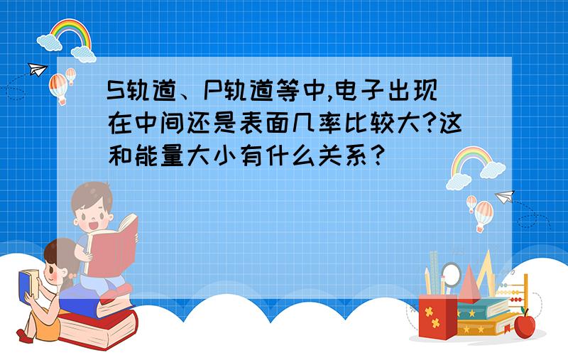 S轨道、P轨道等中,电子出现在中间还是表面几率比较大?这和能量大小有什么关系？