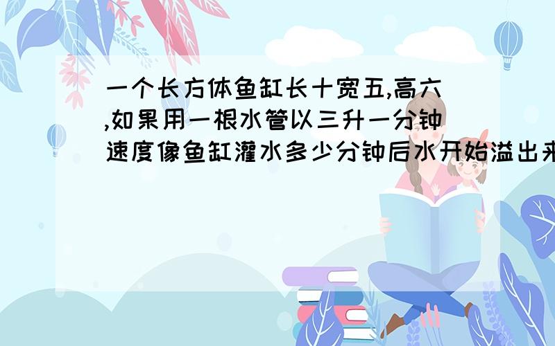 一个长方体鱼缸长十宽五,高六,如果用一根水管以三升一分钟速度像鱼缸灌水多少分钟后水开始溢出来?