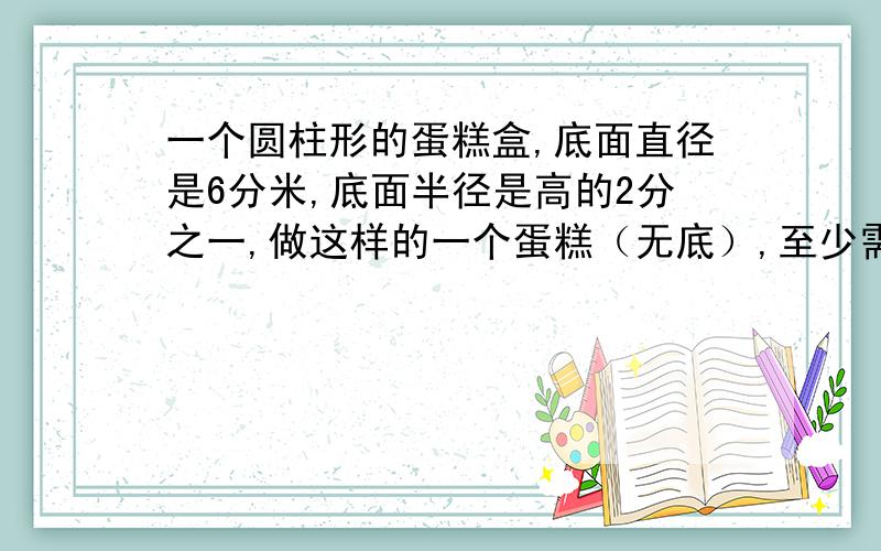 一个圆柱形的蛋糕盒,底面直径是6分米,底面半径是高的2分之一,做这样的一个蛋糕（无底）,至少需要硬纸