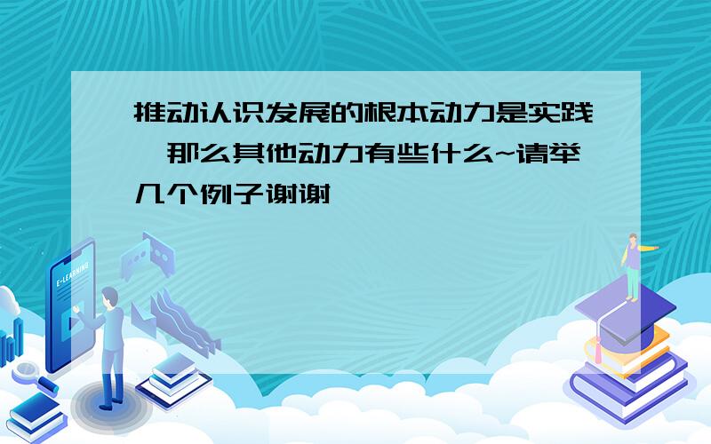 推动认识发展的根本动力是实践,那么其他动力有些什么~请举几个例子谢谢