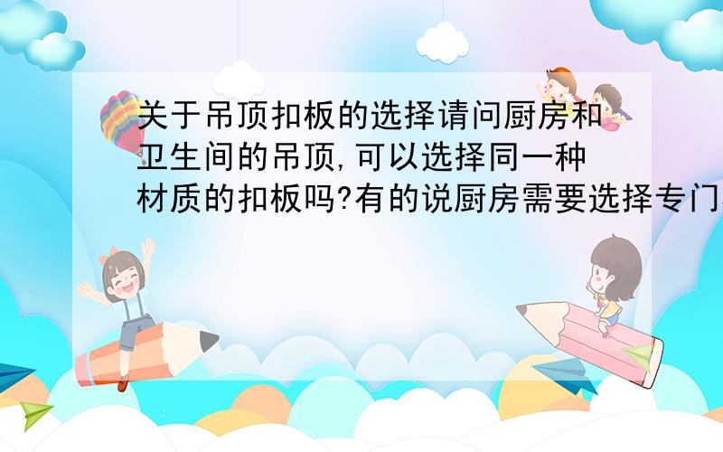 关于吊顶扣板的选择请问厨房和卫生间的吊顶,可以选择同一种材质的扣板吗?有的说厨房需要选择专门材料的扣板,请问有这个必要吗?有必要的话,厨房一般选择什么材料?为什么?卫生间又选择