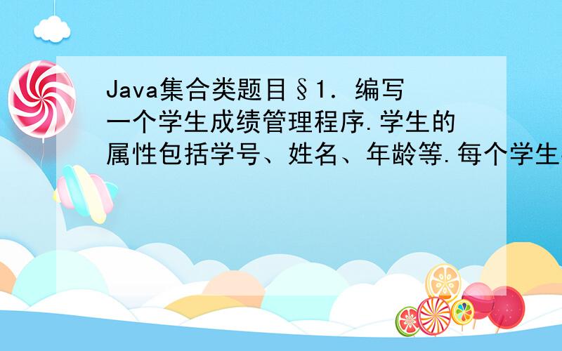 Java集合类题目§1．编写一个学生成绩管理程序.学生的属性包括学号、姓名、年龄等.每个学生要学习若干课程,每门课程有平时成绩、期中考试成绩、实习成绩、期末考试成绩以及总评成绩等