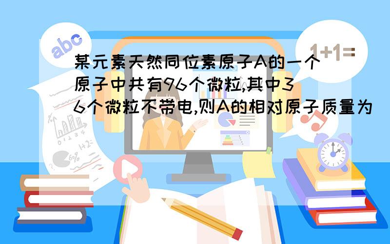 某元素天然同位素原子A的一个原子中共有96个微粒,其中36个微粒不带电,则A的相对原子质量为________