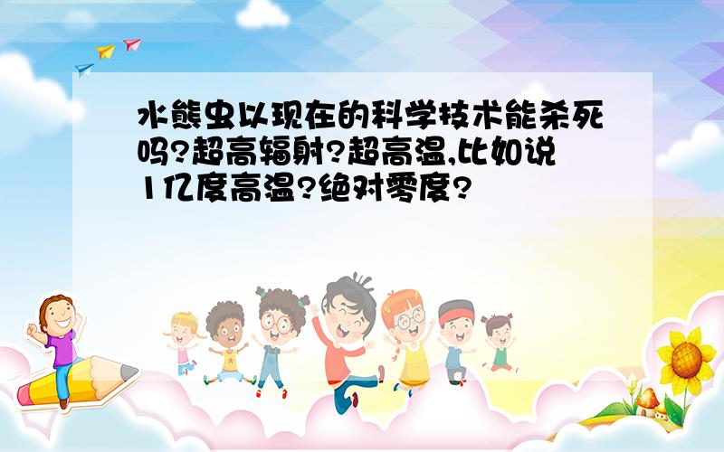 水熊虫以现在的科学技术能杀死吗?超高辐射?超高温,比如说1亿度高温?绝对零度?