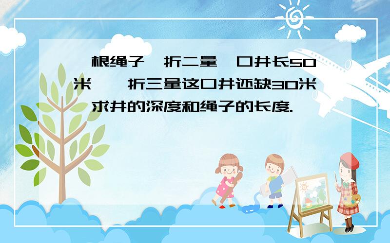 一根绳子一折二量一口井长50米,一折三量这口井还缺30米,求井的深度和绳子的长度.