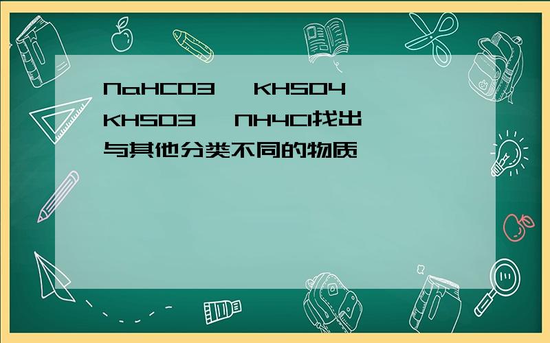 NaHCO3 、KHSO4、KHS03 、NH4Cl找出与其他分类不同的物质