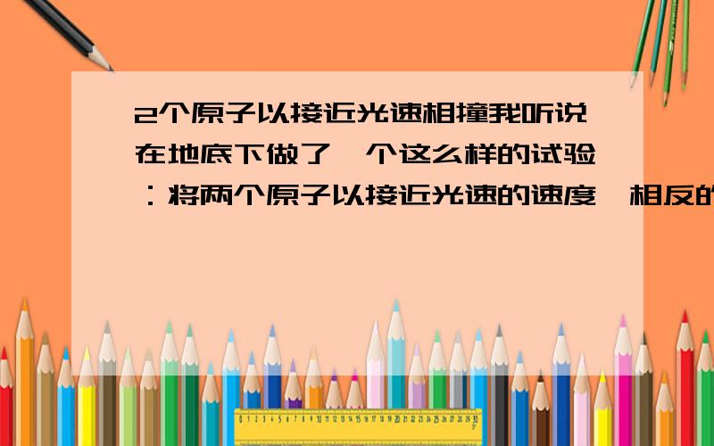 2个原子以接近光速相撞我听说在地底下做了一个这么样的试验：将两个原子以接近光速的速度,相反的方向转圈,之后稍微改变他们的轨道使其相撞……我想知道结果会怎么样