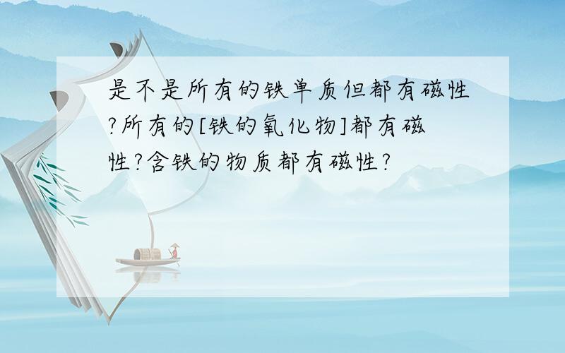 是不是所有的铁单质但都有磁性?所有的[铁的氧化物]都有磁性?含铁的物质都有磁性?