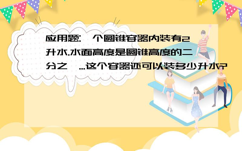 应用题:一个圆锥容器内装有2升水.水面高度是圆锥高度的二分之一...这个容器还可以装多少升水?