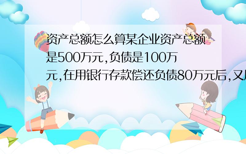 资产总额怎么算某企业资产总额是500万元,负债是100万元,在用银行存款偿还负债80万元后,又用银行存款300万元购买固定资产,则目前资产总额是?