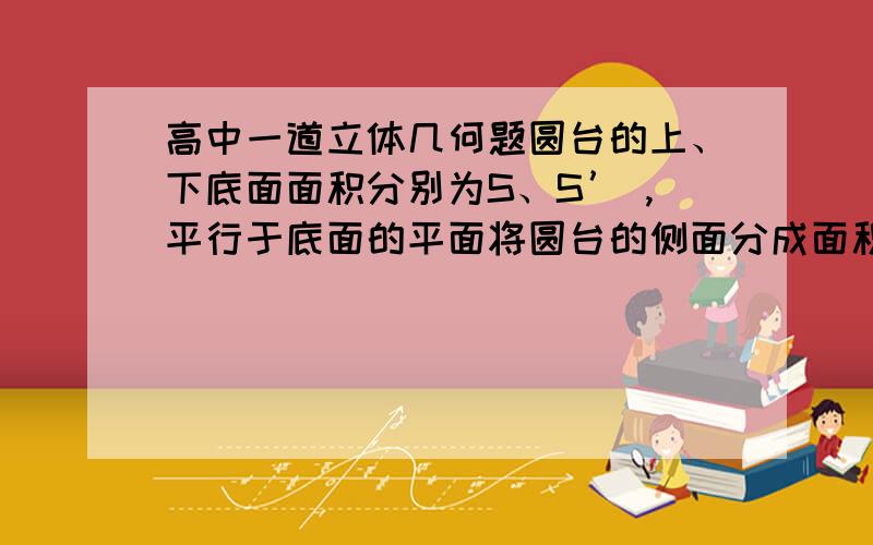 高中一道立体几何题圆台的上、下底面面积分别为S、S’ ,平行于底面的平面将圆台的侧面分成面积相等的两部分,求截面面积是多少?