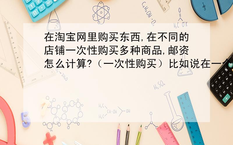 在淘宝网里购买东西,在不同的店铺一次性购买多种商品,邮资怎么计算?（一次性购买）比如说在一个店铺买第一样东西的MSN邮资是20,买第二样或第三样就是10,那如果我换一个店铺再购买,第一