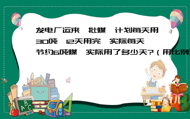 发电厂运来一批煤,计划每天用30吨,12天用完,实际每天节约6吨煤,实际用了多少天?（用比例知识解）急