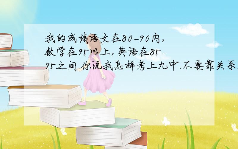 我的成绩语文在80-90内,数学在95以上,英语在85-95之间.你说我怎样考上九中.不要靠关系.