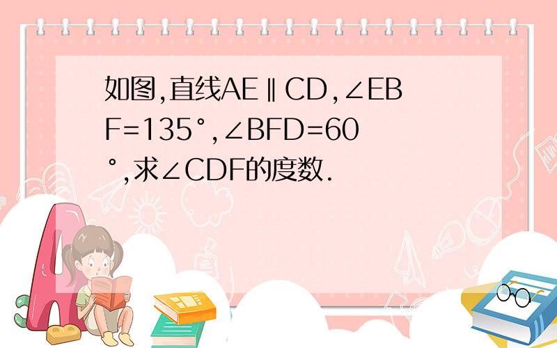 如图,直线AE‖CD,∠EBF=135°,∠BFD=60°,求∠CDF的度数.