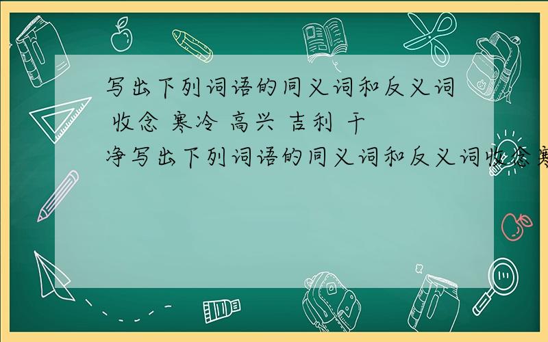 写出下列词语的同义词和反义词 收念 寒冷 高兴 吉利 干净写出下列词语的同义词和反义词收念寒冷高兴吉利干净