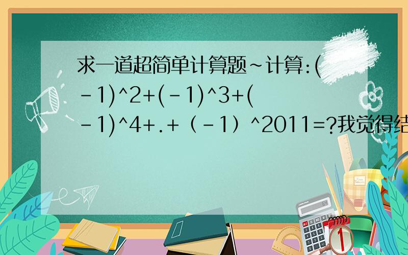 求一道超简单计算题~计算:(-1)^2+(-1)^3+(-1)^4+.+（-1）^2011=?我觉得结果应该是-1,为什么正确答案是0?第一个和第二个相加的0,以此类推,可最后（-1）^2011=-10+（-1）=-1,并说明理由,