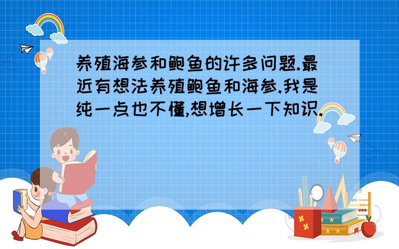 养殖海参和鲍鱼的许多问题.最近有想法养殖鲍鱼和海参.我是纯一点也不懂,想增长一下知识.