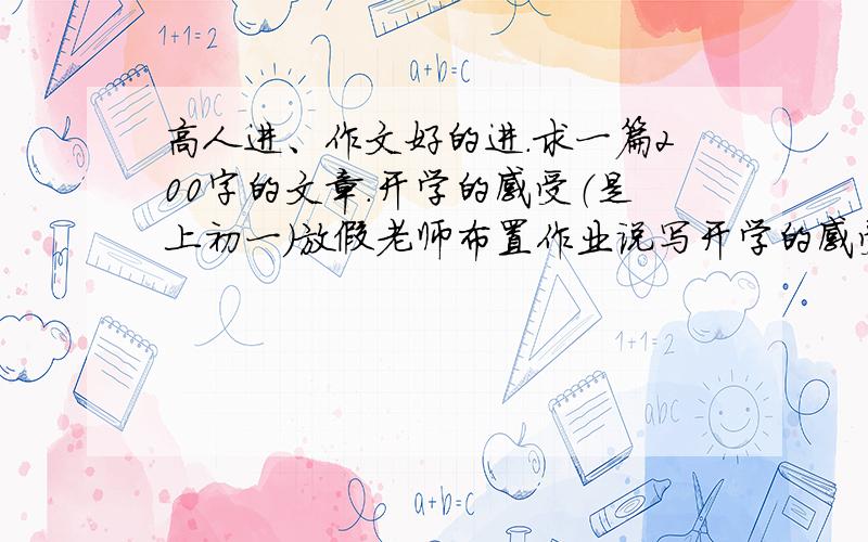 高人进、作文好的进.求一篇200字的文章.开学的感受（是上初一）放假老师布置作业说写开学的感受,150字以上,200字以下.怎么写,文章可以不用太文绉绉,就像学生写的就行.非诚勿扰!