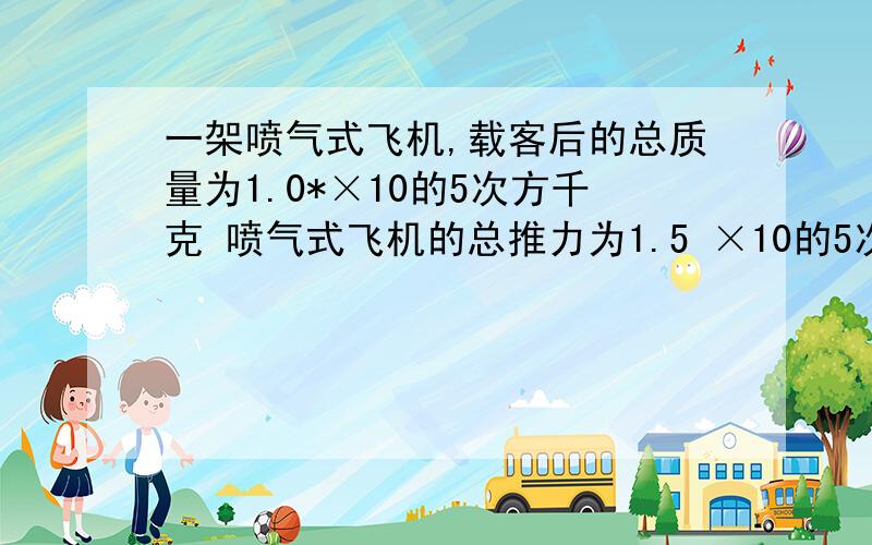 一架喷气式飞机,载客后的总质量为1.0*×10的5次方千克 喷气式飞机的总推力为1.5 ×10的5次方n,飞机滑行时所受阻力为5.0 ×10的3次方n,飞机在水平跑道上滑行了50s后起飞,求飞机起飞时的速度和起