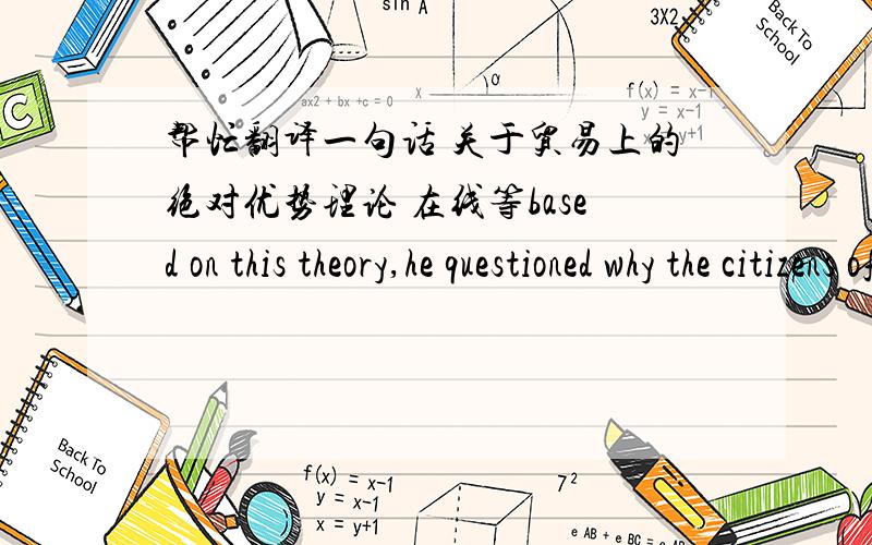 帮忙翻译一句话 关于贸易上的绝对优势理论 在线等based on this theory,he questioned why the citizens of any country should have to buy domestically produced goods when they could buy those goods more cheaply from abroad.