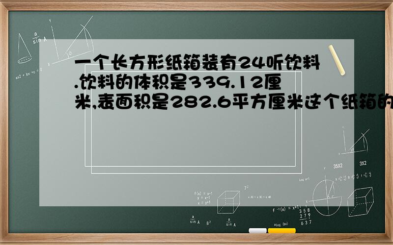 一个长方形纸箱装有24听饮料.饮料的体积是339.12厘米,表面积是282.6平方厘米这个纸箱的长.宽.高各是多少反正体积和表面积我也不知道哪个有用,都写上了.急,明天要交作业了.回答完问题等一