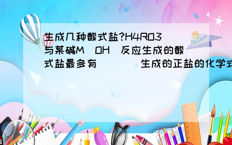 生成几种酸式盐?H4RO3 与某碱M(OH)反应生成的酸式盐最多有____生成的正盐的化学式_____为什么?